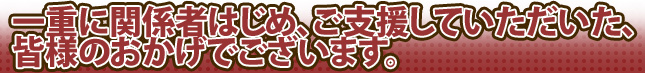 一重に関係者はじめ、ご支援していただいた、皆様のおかげでございます。